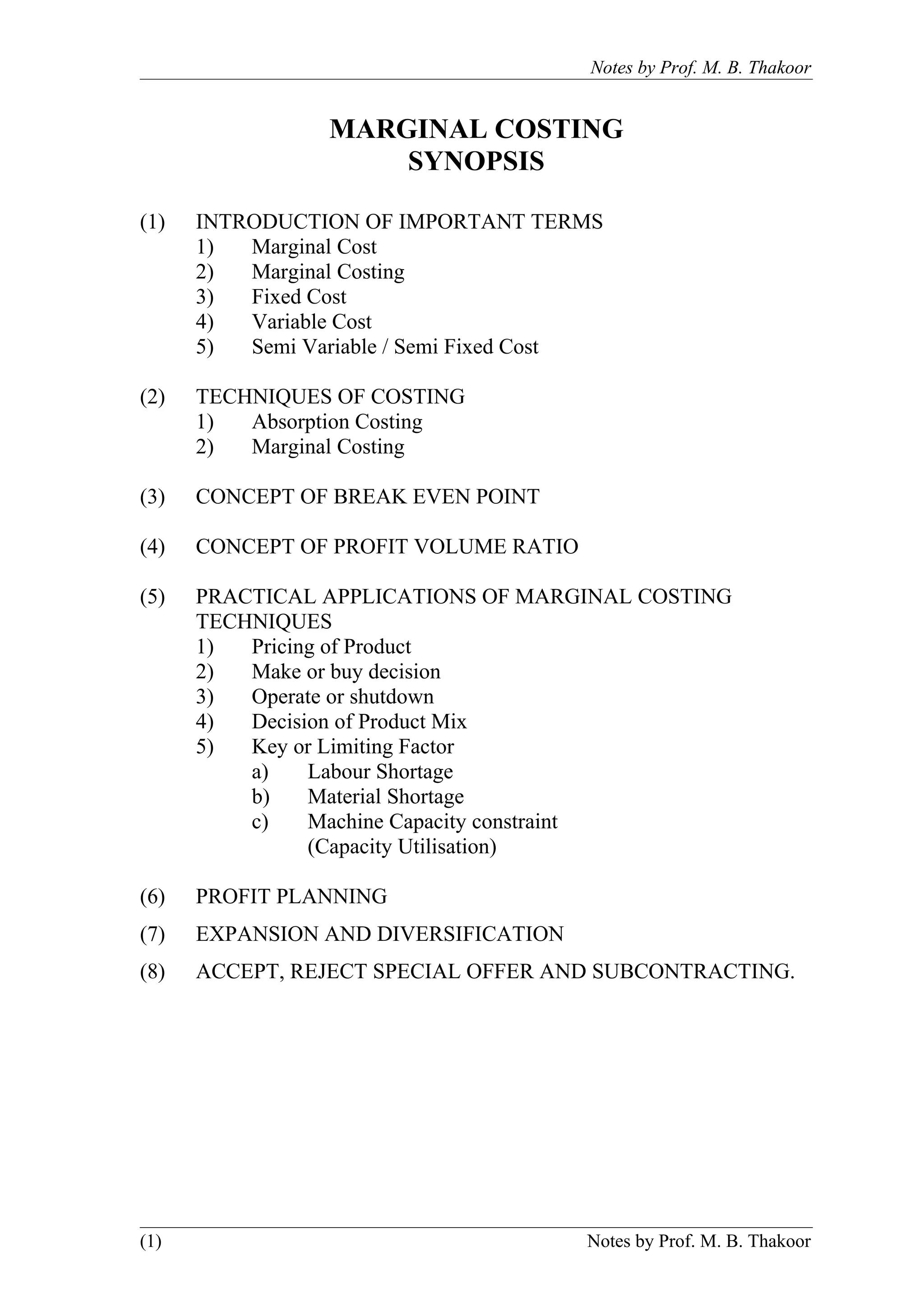 Notes by Prof. M. B. Thakoor


                 MARGINAL COSTING
                     SYNOPSIS

(1)   INTRODUCTION OF IMPORTANT TERMS
      1)  Marginal Cost
      2)  Marginal Costing
      3)  Fixed Cost
      4)  Variable Cost
      5)  Semi Variable / Semi Fixed Cost

(2)   TECHNIQUES OF COSTING
      1)  Absorption Costing
      2)  Marginal Costing

(3)   CONCEPT OF BREAK EVEN POINT

(4)   CONCEPT OF PROFIT VOLUME RATIO

(5)   PRACTICAL APPLICATIONS OF MARGINAL COSTING
      TECHNIQUES
      1)  Pricing of Product
      2)  Make or buy decision
      3)  Operate or shutdown
      4)  Decision of Product Mix
      5)  Key or Limiting Factor
          a)    Labour Shortage
          b)    Material Shortage
          c)    Machine Capacity constraint
                (Capacity Utilisation)

(6)   PROFIT PLANNING
(7)   EXPANSION AND DIVERSIFICATION
(8)   ACCEPT, REJECT SPECIAL OFFER AND SUBCONTRACTING.




(1)                                    Notes by Prof. M. B. Thakoor
 