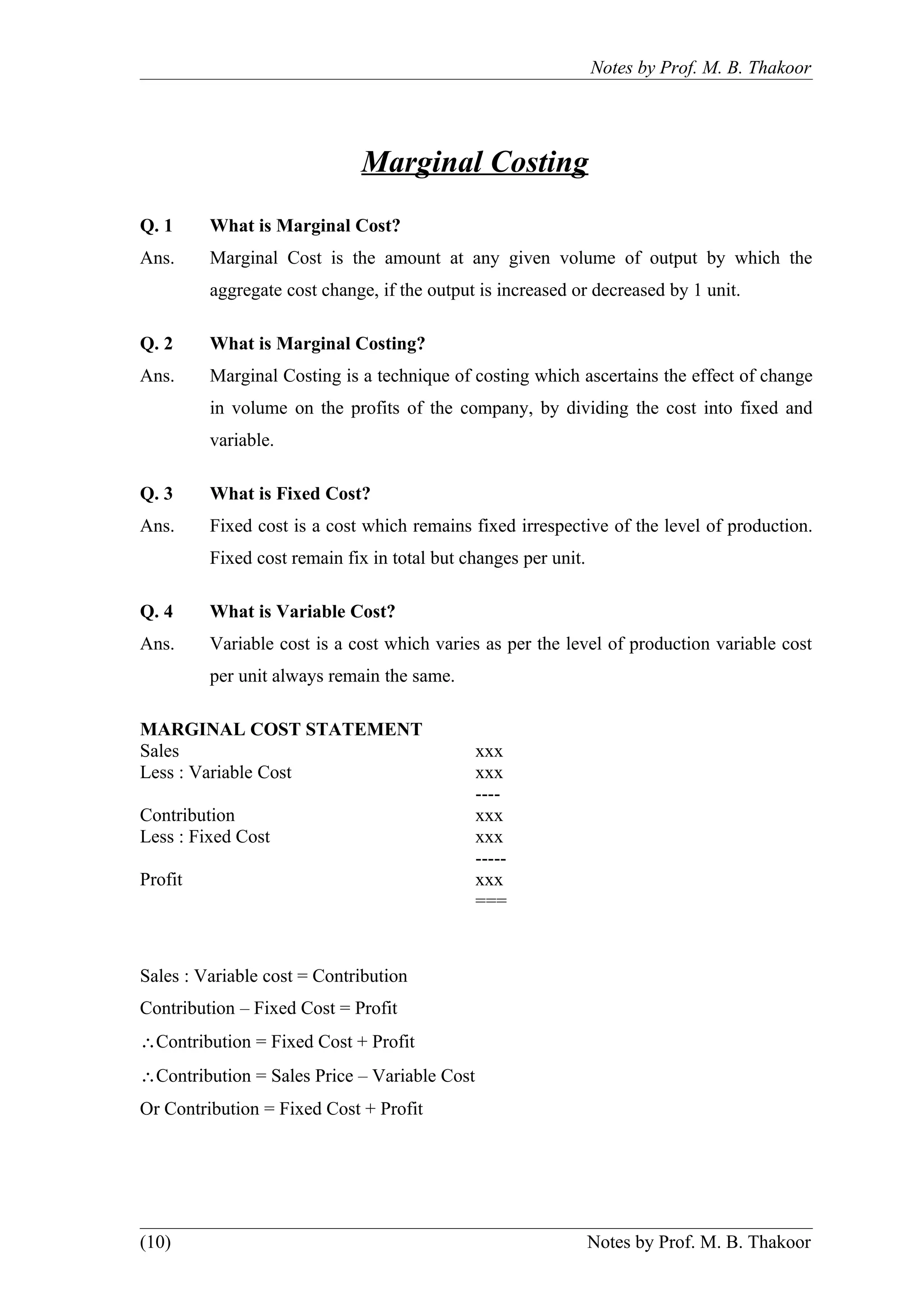 Notes by Prof. M. B. Thakoor




                             Marginal Costing
Q. 1     What is Marginal Cost?
Ans.     Marginal Cost is the amount at any given volume of output by which the
         aggregate cost change, if the output is increased or decreased by 1 unit.

Q. 2     What is Marginal Costing?
Ans.     Marginal Costing is a technique of costing which ascertains the effect of change
         in volume on the profits of the company, by dividing the cost into fixed and
         variable.

Q. 3     What is Fixed Cost?
Ans.     Fixed cost is a cost which remains fixed irrespective of the level of production.
         Fixed cost remain fix in total but changes per unit.

Q. 4     What is Variable Cost?
Ans.     Variable cost is a cost which varies as per the level of production variable cost
         per unit always remain the same.

MARGINAL COST STATEMENT
Sales                                         xxx
Less : Variable Cost                          xxx
                                              ----
Contribution                                  xxx
Less : Fixed Cost                             xxx
                                              -----
Profit                                        xxx
                                              ===



Sales : Variable cost = Contribution
Contribution – Fixed Cost = Profit
∴Contribution = Fixed Cost + Profit
∴Contribution = Sales Price – Variable Cost
Or Contribution = Fixed Cost + Profit




(10)                                                            Notes by Prof. M. B. Thakoor
 