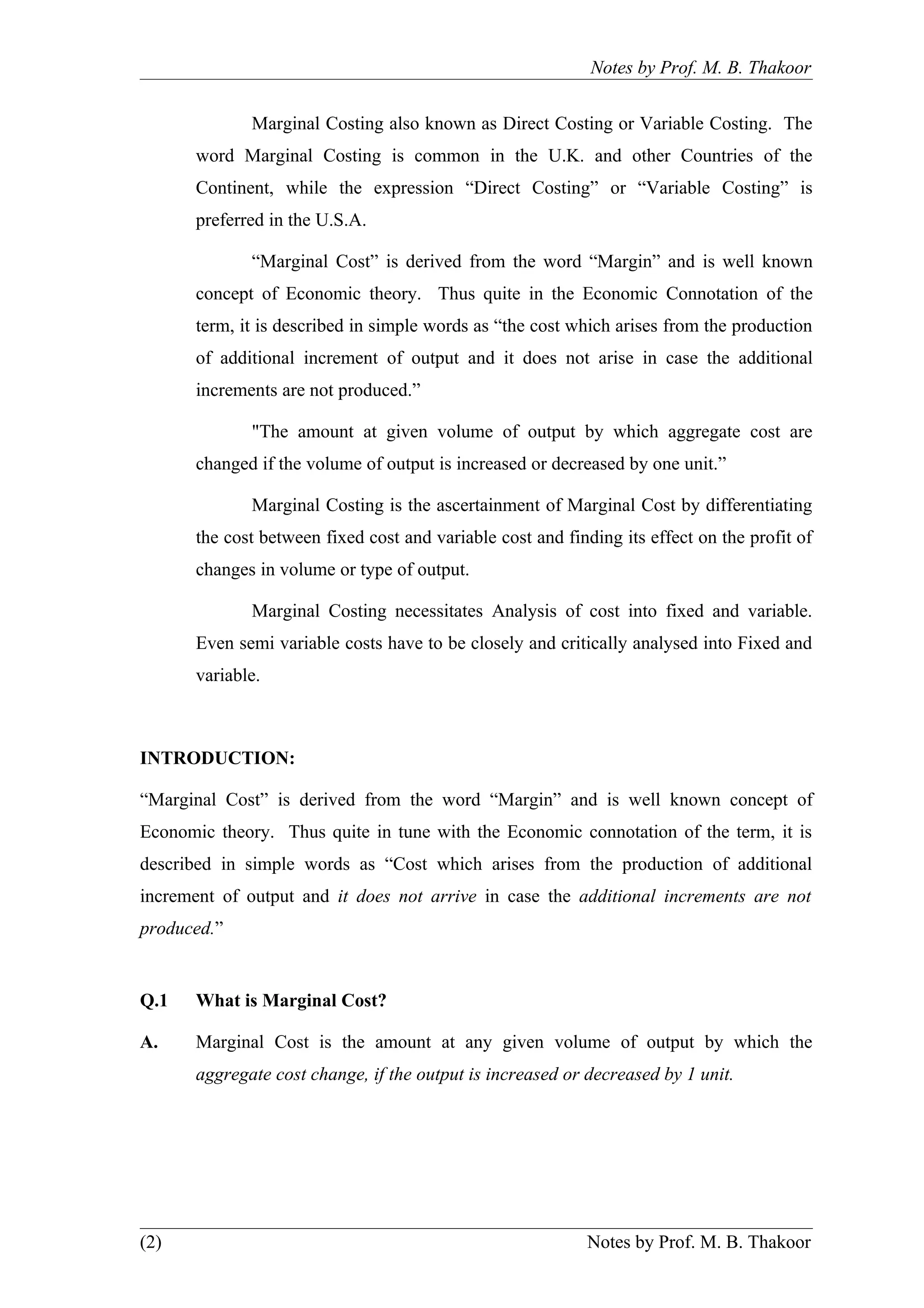 Notes by Prof. M. B. Thakoor


             Marginal Costing also known as Direct Costing or Variable Costing. The
      word Marginal Costing is common in the U.K. and other Countries of the
      Continent, while the expression “Direct Costing” or “Variable Costing” is
      preferred in the U.S.A.

             “Marginal Cost” is derived from the word “Margin” and is well known
      concept of Economic theory. Thus quite in the Economic Connotation of the
      term, it is described in simple words as “the cost which arises from the production
      of additional increment of output and it does not arise in case the additional
      increments are not produced.”

             "The amount at given volume of output by which aggregate cost are
      changed if the volume of output is increased or decreased by one unit.”

             Marginal Costing is the ascertainment of Marginal Cost by differentiating
      the cost between fixed cost and variable cost and finding its effect on the profit of
      changes in volume or type of output.

             Marginal Costing necessitates Analysis of cost into fixed and variable.
      Even semi variable costs have to be closely and critically analysed into Fixed and
      variable.



INTRODUCTION:

“Marginal Cost” is derived from the word “Margin” and is well known concept of
Economic theory. Thus quite in tune with the Economic connotation of the term, it is
described in simple words as “Cost which arises from the production of additional
increment of output and it does not arrive in case the additional increments are not
produced.”


Q.1   What is Marginal Cost?

A.    Marginal Cost is the amount at any given volume of output by which the
      aggregate cost change, if the output is increased or decreased by 1 unit.




(2)                                                        Notes by Prof. M. B. Thakoor
 