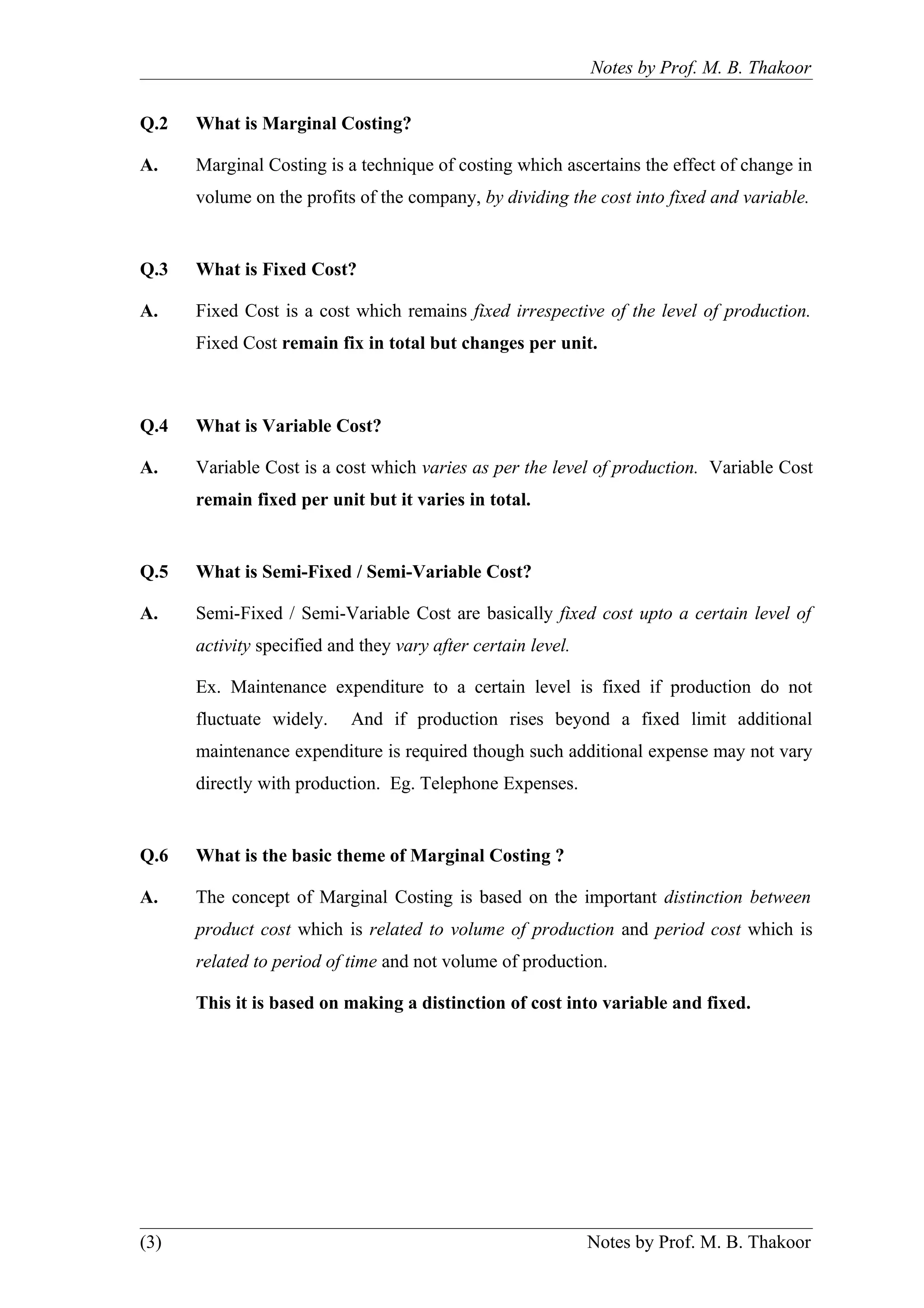 Notes by Prof. M. B. Thakoor


Q.2   What is Marginal Costing?

A.    Marginal Costing is a technique of costing which ascertains the effect of change in
      volume on the profits of the company, by dividing the cost into fixed and variable.


Q.3   What is Fixed Cost?

A.    Fixed Cost is a cost which remains fixed irrespective of the level of production.
      Fixed Cost remain fix in total but changes per unit.



Q.4   What is Variable Cost?

A.    Variable Cost is a cost which varies as per the level of production. Variable Cost
      remain fixed per unit but it varies in total.


Q.5   What is Semi-Fixed / Semi-Variable Cost?

A.    Semi-Fixed / Semi-Variable Cost are basically fixed cost upto a certain level of
      activity specified and they vary after certain level.

      Ex. Maintenance expenditure to a certain level is fixed if production do not
      fluctuate widely.    And if production rises beyond a fixed limit additional
      maintenance expenditure is required though such additional expense may not vary
      directly with production. Eg. Telephone Expenses.


Q.6   What is the basic theme of Marginal Costing ?

A.    The concept of Marginal Costing is based on the important distinction between
      product cost which is related to volume of production and period cost which is
      related to period of time and not volume of production.

      This it is based on making a distinction of cost into variable and fixed.




(3)                                                           Notes by Prof. M. B. Thakoor
 