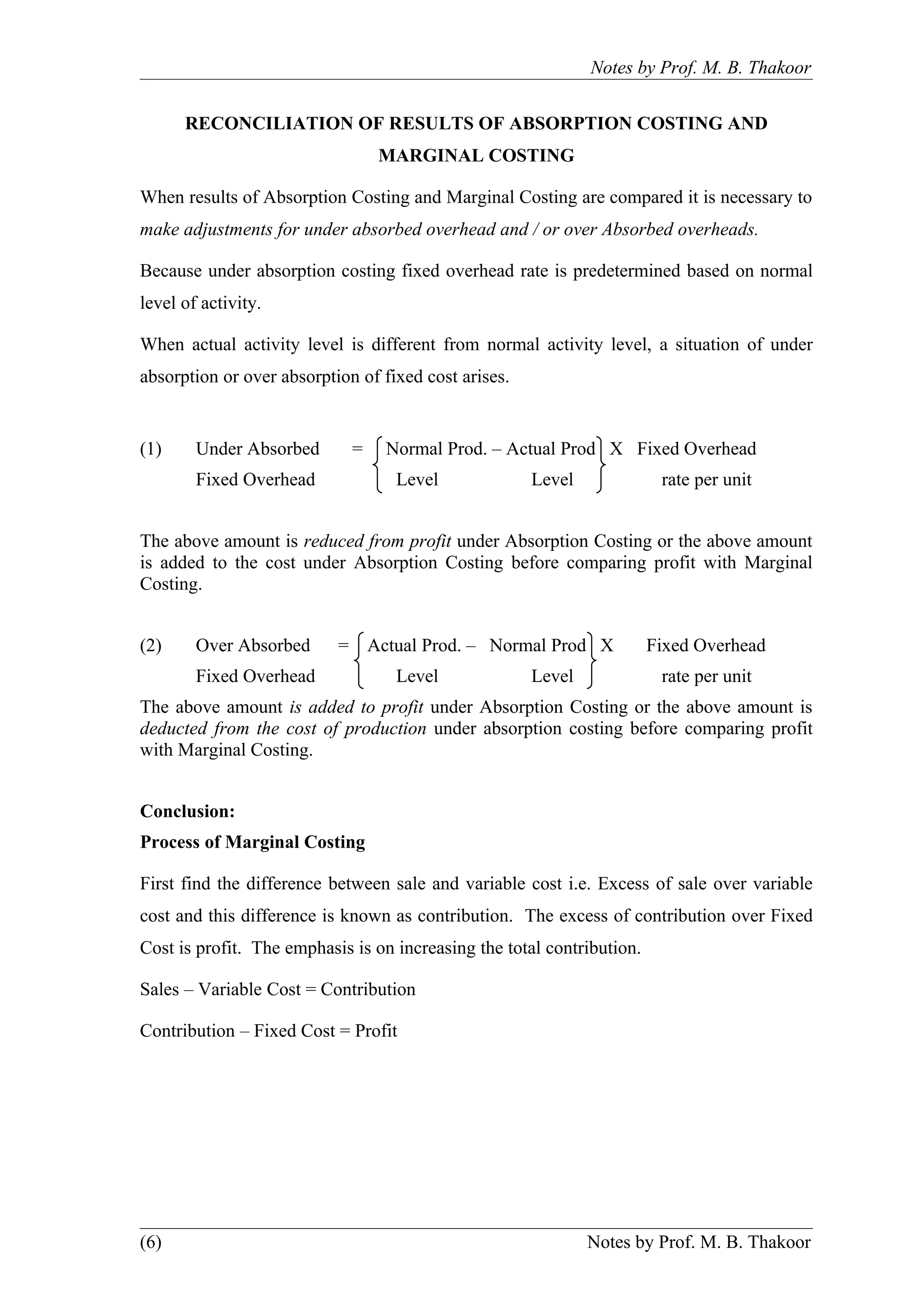 Notes by Prof. M. B. Thakoor


      RECONCILIATION OF RESULTS OF ABSORPTION COSTING AND
                                 MARGINAL COSTING

When results of Absorption Costing and Marginal Costing are compared it is necessary to
make adjustments for under absorbed overhead and / or over Absorbed overheads.

Because under absorption costing fixed overhead rate is predetermined based on normal
level of activity.

When actual activity level is different from normal activity level, a situation of under
absorption or over absorption of fixed cost arises.


(1)     Under Absorbed       =   Normal Prod. – Actual Prod X Fixed Overhead
        Fixed Overhead             Level              Level              rate per unit


The above amount is reduced from profit under Absorption Costing or the above amount
is added to the cost under Absorption Costing before comparing profit with Marginal
Costing.


(2)     Over Absorbed      = Actual Prod. – Normal Prod X               Fixed Overhead
        Fixed Overhead             Level              Level              rate per unit
The above amount is added to profit under Absorption Costing or the above amount is
deducted from the cost of production under absorption costing before comparing profit
with Marginal Costing.


Conclusion:
Process of Marginal Costing

First find the difference between sale and variable cost i.e. Excess of sale over variable
cost and this difference is known as contribution. The excess of contribution over Fixed
Cost is profit. The emphasis is on increasing the total contribution.

Sales – Variable Cost = Contribution

Contribution – Fixed Cost = Profit




(6)                                                           Notes by Prof. M. B. Thakoor
 