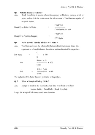 Notes by Prof. M. B. Thakoor


Q.5    What is Break Even Point?
Ans.    Break Even Point is a point where the company or Business earns no profit or
         incurs no loss. It is the point where the sale revenue = Total Cost or A point of
         no profit no loss.
                                                       Fixed Cost
Break Even Point (in Units)                   =        ----------------
                                                       Contribution per unit

                                                       Fixed Cost
Break Even Point (in Rupees)                  =        --------------
                                                       P/V. Ratio

Q.6      What is Profit Volume Ratio or P/V. Ratio ?
Ans.     This Ratio expresses the relationship between Contribution and Sales. It is
         expressed as a % and indicates the relative profitability of different product.
                              C
P/V Ratio         =           ----    x 100
                              S
                              Sales – V. C.
       OR                     ----- ---------- x 100
                              Sales

                               F.C. + Profit
       OR              =       --------------- x 100
                               Sales
The higher the P/V. Ratio the more profitable is the product.

Q. 7     What is Margin of Safety (M/S) ?

Ans.     Margin of Safety is the excess of Actual Sale over Break Even Sales
                      Margin Safety = Actual Sale – Break Even Sale
Larger the Marginal Sale more sound is the business.




(11)                                                            Notes by Prof. M. B. Thakoor
 