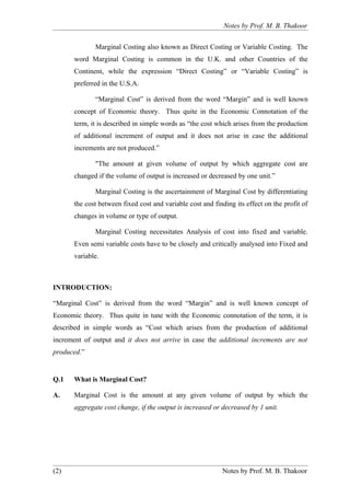 Notes by Prof. M. B. Thakoor


             Marginal Costing also known as Direct Costing or Variable Costing. The
      word Marginal Costing is common in the U.K. and other Countries of the
      Continent, while the expression “Direct Costing” or “Variable Costing” is
      preferred in the U.S.A.

             “Marginal Cost” is derived from the word “Margin” and is well known
      concept of Economic theory. Thus quite in the Economic Connotation of the
      term, it is described in simple words as “the cost which arises from the production
      of additional increment of output and it does not arise in case the additional
      increments are not produced.”

             "The amount at given volume of output by which aggregate cost are
      changed if the volume of output is increased or decreased by one unit.”

             Marginal Costing is the ascertainment of Marginal Cost by differentiating
      the cost between fixed cost and variable cost and finding its effect on the profit of
      changes in volume or type of output.

             Marginal Costing necessitates Analysis of cost into fixed and variable.
      Even semi variable costs have to be closely and critically analysed into Fixed and
      variable.



INTRODUCTION:

“Marginal Cost” is derived from the word “Margin” and is well known concept of
Economic theory. Thus quite in tune with the Economic connotation of the term, it is
described in simple words as “Cost which arises from the production of additional
increment of output and it does not arrive in case the additional increments are not
produced.”


Q.1   What is Marginal Cost?

A.    Marginal Cost is the amount at any given volume of output by which the
      aggregate cost change, if the output is increased or decreased by 1 unit.




(2)                                                        Notes by Prof. M. B. Thakoor
 