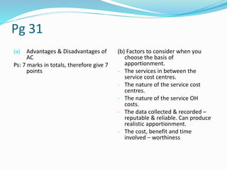 Pg 31
(a) Advantages & Disadvantages of
AC
Ps: 7 marks in totals, therefore give 7
points
(b) Factors to consider when you
choose the basis of
apportionment.
- The services in between the
service cost centres.
- The nature of the service cost
centres.
- The nature of the service OH
costs.
- The data collected & recorded –
reputable & reliable. Can produce
realistic apportionment.
- The cost, benefit and time
involved – worthiness
 