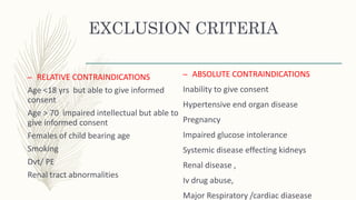 EXCLUSION CRITERIA
– RELATIVE CONTRAINDICATIONS
Age <18 yrs but able to give informed
consent
Age > 70 impaired intellectual but able to
give informed consent
Females of child bearing age
Smoking
Dvt/ PE
Renal tract abnormalities
– ABSOLUTE CONTRAINDICATIONS
Inability to give consent
Hypertensive end organ disease
Pregnancy
Impaired glucose intolerance
Systemic disease effecting kidneys
Renal disease ,
Iv drug abuse,
Major Respiratory /cardiac diasease
 