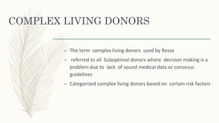 COMPLEX LIVING DONORS
– The term complex living donors used by Resse
– referred to all Suboptimal donors where decision making is a
problem due to lack of sound medical data or consesus
guidelines
– Categorized complex living donors based on certain risk factors
 