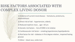 RISK FACTORS ASSOCIATED WITH
COMPLEX LIVING DONOR
1) Evidence of current renal disease - hematuria, proteinuria,
nephrolithiasis
2) Direct risk of ckd - hypertension, elderly
3) Reduced nephron mass , age > 65 yrs
4) Genetic risk factors - h/o of ESRD in lst relative
5) Cardiovascular risk factor – smoking,hypertension,hypelipedemia
6) Risk factor for ckd – diabetes in first degree relative , impaired fasting
glucose
7) Other – black race, sickle trait
 
