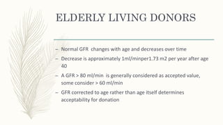 ELDERLY LIVING DONORS
– Normal GFR changes with age and decreases over time
– Decrease is approximately 1ml/minper1.73 m2 per year after age
40
– A GFR > 80 ml/min is generally considered as accepted value,
some consider > 60 ml/min
– GFR corrected to age rather than age itself determines
acceptability for donation
 