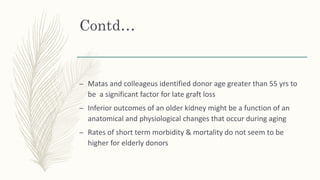 Contd…
– Matas and colleageus identified donor age greater than 55 yrs to
be a significant factor for late graft loss
– Inferior outcomes of an older kidney might be a function of an
anatomical and physiological changes that occur during aging
– Rates of short term morbidity & mortality do not seem to be
higher for elderly donors
 