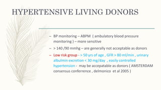 HYPERTENSIVE LIVING DONORS
– BP monitoring – ABPM ( ambulatory blood pressure
monitoring ) – more sensitive
– > 140 /90 mmhg – are generally not acceptable as donors
– Low risk group - > 50 yrs of age , GFR > 80 ml/min , urinary
albulmin excretion < 30 mg/day , easily controlled
hypertension - may be accepatable as donors ( AMSTERDAM
consensus conferrence , delmonico et al 2005 )
 