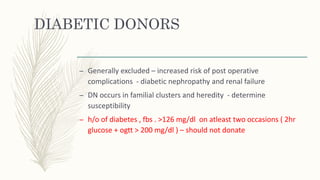 DIABETIC DONORS
– Generally excluded – increased risk of post operative
complications - diabetic nephropathy and renal failure
– DN occurs in familial clusters and heredity - determine
susceptibility
– h/o of diabetes , fbs . >126 mg/dl on atleast two occasions ( 2hr
glucose + ogtt > 200 mg/dl ) – should not donate
 