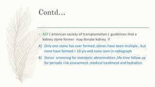 Contd…
– AST ( american society of transplantation ) guidelines that a
kidney stone former may donate kidney if
A) Only one stone has ever formed ,stones have been multiple , but
none have formed > 10 yrs and none seen in radiograph
B) Donor screening for metabolic abnormalities ,life time follow up
for periodic risk assesement ,medical treatment and hydration
 
