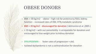 OBESE DONORS
– BMI > 30 kg/m2 - obese – high risk for proteinuria,FSGS, kidney
function - increased rates of DM, HTN,metabolic syndrome
– BMI > 35 kg/m2 - discouraged for donation ( delmonico et al ,2005 )
– < 35 kg/m2 – with out comorbidity is accepatable for donation and
encouraged to lose weight prior to kidney donation
– DYSLIPEDEMIA - faster rates of progression + ckd,
– Isolated dyslipedemia is not a contraindication for donation
 