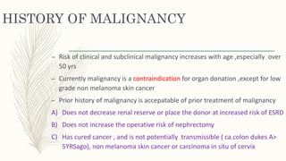 HISTORY OF MALIGNANCY
– Risk of clinical and subclinical malignancy increases with age ,especially over
50 yrs
– Currently malignancy is a contraindication for organ donation ,except for low
grade non melanoma skin cancer
– Prior history of malignancy is accepatable of prior treatment of malignancy
A) Does not decrease renal reserve or place the donor at increased risk of ESRD
B) Does not increase the operative risk of nephrectomy
C) Has cured cancer , and is not potentially transmissible ( ca.colon dukes A>
5YRSago), non melanoma skin cancer or carcinoma in situ of cervix
 