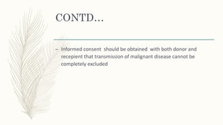 CONTD…
– Informed consent should be obtained with both donor and
recepient that transmission of malignant disease cannot be
completely excluded
 