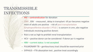 TRANSMISSIBLE
INFECTIONS
– HIV – contraindication for donation
– CMV , EBV - measured , delay in transplant till pcr becomes negative
most of adults are positive - risk of post transplantation
lymphoprolifertive disorder ( PTLD ) is concern in cmv ,ebv negative
individuals receiving positive donors
– Risk is not as high to prohibit renal transplantation
– HCV – positive donor can be considered if donor pcr is negative
– HBV – current status is not accepted
– PULMONARY TB – genitourinary tract should be examined prior
– SYPHILIS – FTA absorption test , positive treat accordingly
 