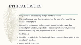 ETHICAL ISSUES
– Very complex in accepting marginal criteria donors
– Marginal donors may themselves add up the pool of chronic kidney
disease in long term
– Consent by both donor and recepient should be taken regarding
delayed graft function, expected decrease in graft survival ,expected
decrease in waiting time, expected increase in survival
– Cost factors
– Need for hemodialysis , further hospital readmissions due to poor or late
onset graft function
– Oppurtunistic infections
 
