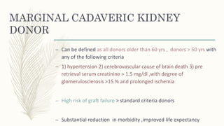 MARGINAL CADAVERIC KIDNEY
DONOR
– Can be defined as all donors older than 60 yrs , donors > 50 yrs with
any of the following criteria
– 1) hypertension 2) cerebrovascular cause of brain death 3) pre
retrieval serum creatinine > 1.5 mg/dl ,with degree of
glomerulosclerosis >15 % and prolonged ischemia
– High risk of graft failure > standard criteria donors
– Substantial reduction in morbidity ,improved life expectancy
 