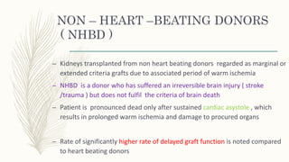 NON – HEART –BEATING DONORS
( NHBD )
– Kidneys transplanted from non heart beating donors regarded as marginal or
extended criteria grafts due to associated period of warm ischemia
– NHBD is a donor who has suffered an irreversible brain injury ( stroke
/trauma ) but does not fulfil the criteria of brain death
– Patient is pronounced dead only after sustained cardiac asystole , which
results in prolonged warm ischemia and damage to procured organs
– Rate of significantly higher rate of delayed graft function is noted compared
to heart beating donors
 
