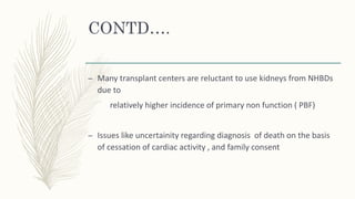 CONTD….
– Many transplant centers are reluctant to use kidneys from NHBDs
due to
relatively higher incidence of primary non function ( PBF)
– Issues like uncertainity regarding diagnosis of death on the basis
of cessation of cardiac activity , and family consent
 