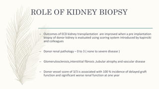 ROLE OF KIDNEY BIOPSY
– Outcomes of ECD kidney transplantation are improved when a pre implantation
biopsy of donor kidney is evaluated using scoring system introduced by kapinsiki
and colleagues
– Donor renal pathology – 0 to 3 ( none to severe disease )
– Glomerulosclerosis,interstitial fibrosis ,tubular atrophy and vascular disease
– Donor vessel score of 3/3 is associated with 100 % incidence of delayed graft
function and significant worse renal function at one year
 