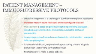 PATIENT MANAGEMENT –
IMMUOSUPRESSIVE PROTOCOLS
– Optical management is a challenge in ECD kidney tranplannt receipents
– Increased rates of acute rejections and delayed graft function
– Management is based on potential nephron protecting strategies ,
including cold ischemia time minimization ,pulsatile perfusion
preservation
– immunosupression focused on nephrotoxicity minimization , adeqaute
infection prophylaxis
– Calcineurin inhibitors , responsible for postponing chronic allograft
dysfunction ,better long term graft survival
– Nephrotoxicity is more in older patients
 