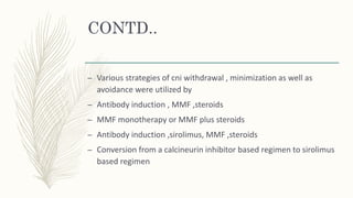 CONTD..
– Various strategies of cni withdrawal , minimization as well as
avoidance were utilized by
– Antibody induction , MMF ,steroids
– MMF monotherapy or MMF plus steroids
– Antibody induction ,sirolimus, MMF ,steroids
– Conversion from a calcineurin inhibitor based regimen to sirolimus
based regimen
 