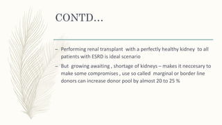 CONTD…
– Performing renal transplant with a perfectly healthy kidney to all
patients with ESRD is ideal scenario
– But growing awaiting , shortage of kidneys – makes it neccesary to
make some compromises , use so called marginal or border line
donors can increase donor pool by almost 20 to 25 %
 