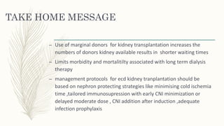 TAKE HOME MESSAGE
– Use of marginal donors for kidney transplantation increases the
numbers of donors kidney available results in shorter waiting times
– Limits morbidity and mortalitilty associated with long term dialysis
therapy
– management protocols for ecd kidney tranplantation should be
based on nephron protecting strategies like minimising cold ischemia
time ,tailored immunosupression with early CNI minimization or
delayed moderate dose , CNI addition after induction ,adequate
infection prophylaxis
 