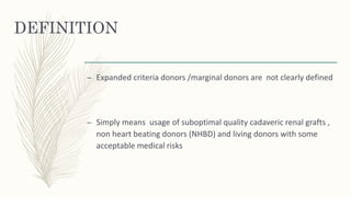 DEFINITION
– Expanded criteria donors /marginal donors are not clearly defined
– Simply means usage of suboptimal quality cadaveric renal grafts ,
non heart beating donors (NHBD) and living donors with some
acceptable medical risks
 