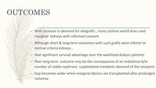 OUTCOMES
– With increase in demand for allografts , many centres world wise used
marginal kidneys with informed consent
– Although short & long term outcomes with such grafts were inferior to
normal criteria kidneys ,
– Had significant survival advantage over the waitlisted dialysis patients
– Poor long term outcome may be the consequence of an imbalance b/w
number of viable nephrons suppliedand metabolic demand of the recipient
– Gap becomes wider when marginal donors are transplanted after prolonged
ischemia
 