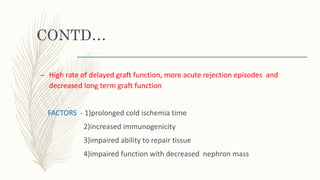 CONTD…
– High rate of delayed graft function, more acute rejection episodes and
decreased long term graft function
FACTORS - 1)prolonged cold ischemia time
2)increased immunogenicity
3)impaired ability to repair tissue
4)impaired function with decreased nephron mass
 