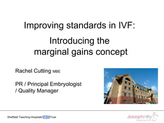 Sheffield Teaching Hospitals Trust
Improving standards in IVF:
Introducing the
marginal gains concept
Rachel Cutting MBE
PR / Principal Embryologist
/ Quality Manager
 