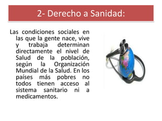 2- Derecho a Sanidad:
Las condiciones sociales en
las que la gente nace, vive
y trabaja determinan
directamente el nivel de
Salud de la población,
según la Organización
Mundial de la Salud. En los
países más pobres no
todos tienen acceso al
sistema sanitario ni a
medicamentos.

 