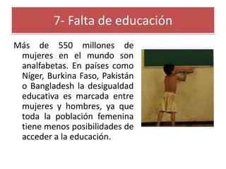 7- Falta de educación
Más de 550 millones de
mujeres en el mundo son
analfabetas. En países como
Níger, Burkina Faso, Pakistán
o Bangladesh la desigualdad
educativa es marcada entre
mujeres y hombres, ya que
toda la población femenina
tiene menos posibilidades de
acceder a la educación.

 