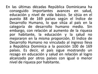 En las últimas décadas República Dominicana ha
conseguido importantes avances en salud,
educación y nivel de vida básico. Se sitúa en el
puesto 88 de 169 países según el Índice de
Desarrollo Humano, lo que sitúa al país en la
categoría de desarrollo humano medio. Sin
embargo, con relación al aumento de la riqueza
por habitante, la educación y la salud no
mejoraron en la misma proporción. El Índice de
Desarrollo Humano no vinculado al ingreso lleva
a República Dominica a la posición 100 de 169
países. Es decir, el país sigue mostrando un
rezago en educación y salud en relación al logro
alcanzado por otros países con igual o menor
nivel de riqueza por habitante.

 