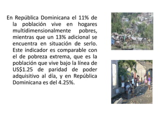 En República Dominicana el 11% de
la población vive en hogares
multidimensionalmente pobres,
mientras que un 13% adicional se
encuentra en situación de serlo.
Este indicador es comparable con
el de pobreza extrema, que es la
población que vive bajo la línea de
US$1.25 de paridad de poder
adquisitivo al día, y en República
Dominicana es del 4.25%.

 