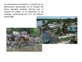 Las condiciones económicas y sociales de los
dominicanos presentados en el estudio del
Banco Mundial, también afirman que el
número de pobres se ha duplicado en las
ciudades, aumentando de 1,2 a 2,4 millones
desde 2000.

 
