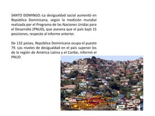 SANTO DOMINGO.-La desigualdad social aumentó en
República Dominicana, según la medición mundial
realizada por el Programa de las Naciones Unidas para
el Desarrollo (PNUD), que asevera que el país bajó 15
posiciones, respecto al informe anterior.
De 132 países, República Dominicana ocupa el puesto
79. Los niveles de desigualdad en el país superan los
de la región de América Latina y el Caribe, informó el
PNUD

 