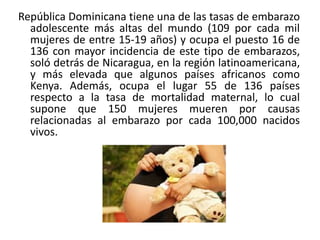 República Dominicana tiene una de las tasas de embarazo
adolescente más altas del mundo (109 por cada mil
mujeres de entre 15-19 años) y ocupa el puesto 16 de
136 con mayor incidencia de este tipo de embarazos,
soló detrás de Nicaragua, en la región latinoamericana,
y más elevada que algunos países africanos como
Kenya. Además, ocupa el lugar 55 de 136 países
respecto a la tasa de mortalidad maternal, lo cual
supone que 150 mujeres mueren por causas
relacionadas al embarazo por cada 100,000 nacidos
vivos.

 