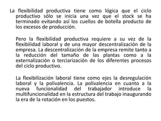 La flexibilidad productiva tiene como lógica que el ciclo
productivo sólo se inicia una vez que el stock se ha
terminado evitando así los cuellos de botella producto de
los excesos de producción.
Pero la flexibilidad productiva requiere a su vez de la
flexibilidad laboral y de una mayor descentralización de la
empresa. La descentralización de la empresa remite tanto a
la reducción del tamaño de las plantas como a la
externalización o terciarización de los diferentes procesos
del ciclo productivo.
La flexibilización laboral tiene como ejes la desregulación
laboral y la polivalencia. La polivalencia en cuanto a la
nueva funcionalidad del trabajador introduce la
multifuncionalidad en la estructura del trabajo inaugurando
la era de la rotación en los puestos.

 