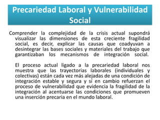 Precariedad Laboral y Vulnerabilidad
Social
Comprender la complejidad de la crisis actual supondrá
visualizar las dimensiones de esta creciente fragilidad
social, es decir, explicar las causas que coadyuvan a
desintegrar las bases sociales y materiales del trabajo que
garantizaban los mecanismos de integración social.
El proceso actual ligado a la precariedad laboral nos
muestra que las trayectorias laborales (individuales y
colectivas) están cada vez más alejadas de una condición de
integración estable y segura y sí en cambio refuerzan el
proceso de vulnerabilidad que evidencia la fragilidad de la
integración al acentuarse las condiciones que promueven
una inserción precaria en el mundo laboral.

 
