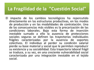 La Fragilidad de la "Cuestión Social"
El impacto de los cambios tecnológicos ha repercutido
directamente en las estructuras productivas, en los modos
de producción y en las modalidades de contratación. Una
de las consecuencias más visibles es la precarización de las
condiciones laborales. Bajo esta forma de inserción
inestable sumado a ello la ausencia de protecciones
sociales seguras se definen las trayectorias individuales
frágiles caracterizadas por la ausencia de soportes
colectivos. El individuo al perder su condición salarial
pierde su base material y social que le permiten reproducir
su existencia y su sociabilidad. Esta trayectoria laboral frágil
se traduce, a su vez, en una creciente vulnerabilidad social
caracterizada por una integración inestable en el tejido
social.

 