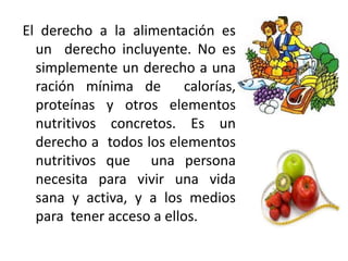 El derecho a la alimentación es
un derecho incluyente. No es
simplemente un derecho a una
ración mínima de calorías,
proteínas y otros elementos
nutritivos concretos. Es un
derecho a todos los elementos
nutritivos que una persona
necesita para vivir una vida
sana y activa, y a los medios
para tener acceso a ellos.

 
