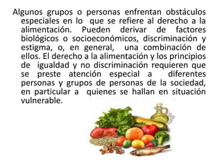 Algunos grupos o personas enfrentan obstáculos
especiales en lo que se refiere al derecho a la
alimentación. Pueden derivar de factores
biológicos o socioeconómicos, discriminación y
estigma, o, en general, una combinación de
ellos. El derecho a la alimentación y los principios
de igualdad y no discriminación requieren que
se preste atención especial a
diferentes
personas y grupos de personas de la sociedad,
en particular a quienes se hallan en situación
vulnerable.

 