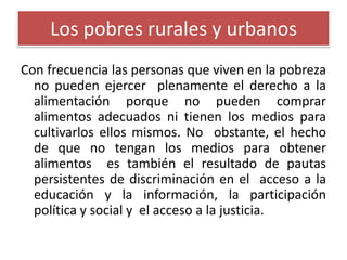 Los pobres rurales y urbanos
Con frecuencia las personas que viven en la pobreza
no pueden ejercer plenamente el derecho a la
alimentación porque no pueden comprar
alimentos adecuados ni tienen los medios para
cultivarlos ellos mismos. No obstante, el hecho
de que no tengan los medios para obtener
alimentos es también el resultado de pautas
persistentes de discriminación en el acceso a la
educación y la información, la participación
política y social y el acceso a la justicia.

 