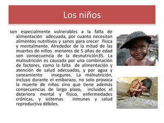 Los niños
son especialmente vulnerables a la falta de
alimentación adecuada, por cuanto necesitan
alimentos nutritivos y sanos para crecer física
y mentalmente. Alrededor de la mitad de las
muertes de niños menores de 5 años de edad
son consecuencia de la desnutrición35. La
malnutrición es causada por una combinación
de factores, como la falta de alimentación y
atención de salud adecuadas, y por agua y
saneamiento
inseguros. La malnutrición,
incluso durante el embarazo, no solo provoca
la muerte de niños sino que tiene además
consecuencias de largo plazo, incluidos el
deterioro mental y físico, enfermedades
crónicas, y sistemas
inmunes y salud
reproductiva débiles.

 
