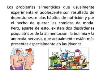 Los problemas alimenticios que usualmente
experimenta el adolescente son resultado de
depresiones, malos hábitos de nutrición y por
el hecho de querer las comidas de moda.
Pero, aparte de esto, existen dos desórdenes
psiquiátricos de la alimentación: la bulimia y la
anorexia nervosa, que actualmente están más
presentes especialmente en las jóvenes.

 