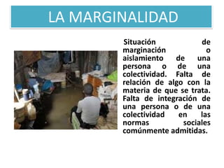 LA MARGINALIDAD
Situación
de
marginación
o
aislamiento de una
persona o de una
colectividad. Falta de
relación de algo con la
materia de que se trata.
Falta de integración de
una persona o de una
colectividad
en
las
normas
sociales
comúnmente admitidas.

 