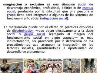 marginación o exclusión es una situación social de
desventaja económica, profesional, política o de estatus
social, producida por la dificultad que una persona o
grupo tiene para integrarse a algunos de los sistemas de
funcionamiento social (integración social).
La marginación puede ser el efecto de prácticas explícitas
de discriminación —que dejan efectivamente a la clase
social o grupo social segregado al margen del
funcionamiento social en algún aspecto— o, más
indirectamente, ser provocada por la deficiencia de los
procedimientos que aseguran la integración de los
factores sociales, garantizándoles la oportunidad de
desarrollarse plenamente.

 